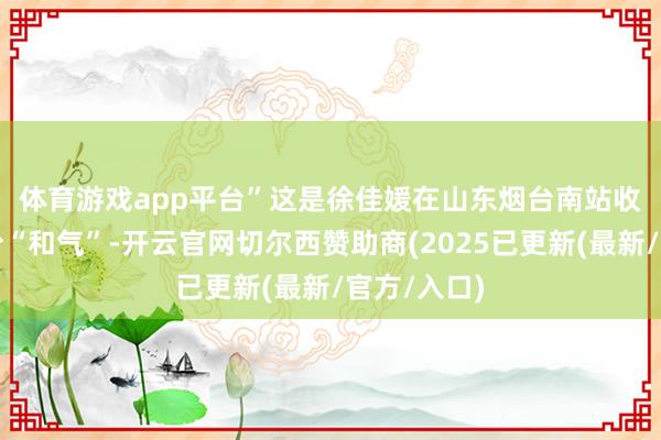体育游戏app平台”　　这是徐佳媛在山东烟台南站收到的第一份“和气”-开云官网切尔西赞助商(2025已更新(最新/官方/入口)