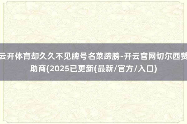 云开体育却久久不见牌号名菜蹄膀-开云官网切尔西赞助商(2025已更新(最新/官方/入口)