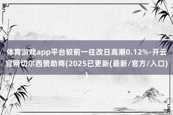 体育游戏app平台较前一往改日高潮0.12%-开云官网切尔西赞助商(2025已更新(最新/官方/入口)