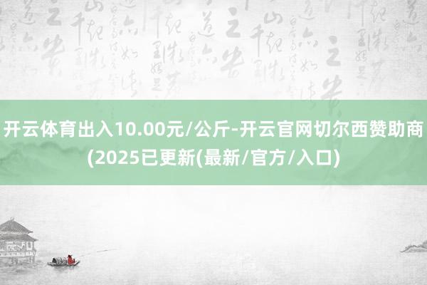 开云体育出入10.00元/公斤-开云官网切尔西赞助商(2025已更新(最新/官方/入口)