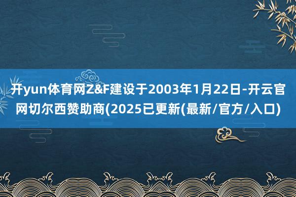 开yun体育网Z&F建设于2003年1月22日-开云官网切尔西赞助商(2025已更新(最新/官方/入口)