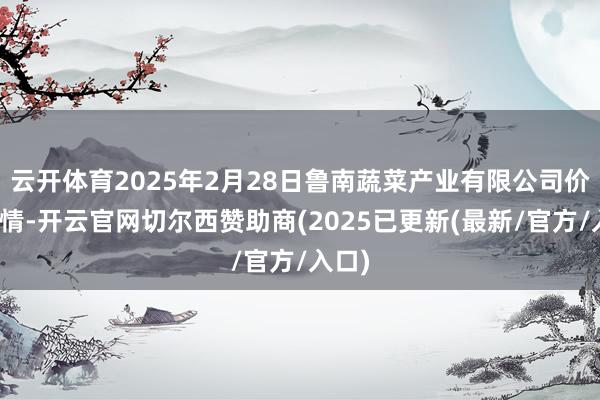 云开体育2025年2月28日鲁南蔬菜产业有限公司价钱行情-开云官网切尔西赞助商(2025已更新(最新/官方/入口)