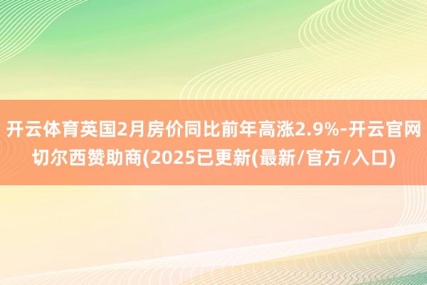 开云体育英国2月房价同比前年高涨2.9%-开云官网切尔西赞助商(2025已更新(最新/官方/入口)