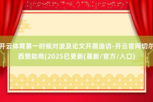 开云体育第一时候对波及论文开展造访-开云官网切尔西赞助商(2025已更新(最新/官方/入口)