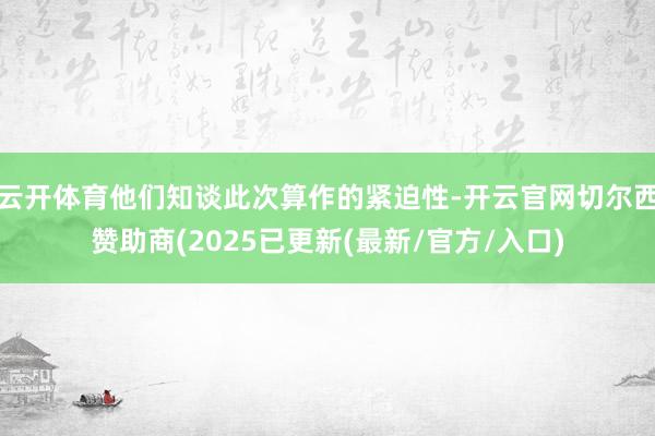云开体育他们知谈此次算作的紧迫性-开云官网切尔西赞助商(2025已更新(最新/官方/入口)