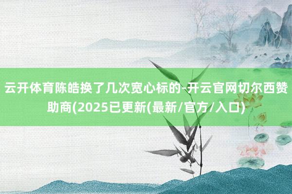 云开体育　　陈皓换了几次宽心标的-开云官网切尔西赞助商(2025已更新(最新/官方/入口)