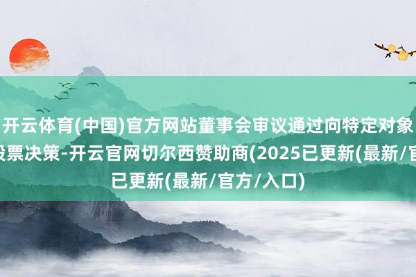 开云体育(中国)官方网站董事会审议通过向特定对象刊行A股股票决策-开云官网切尔西赞助商(2025已更新(最新/官方/入口)