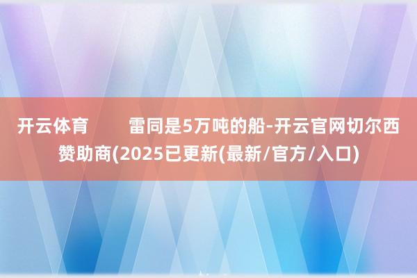开云体育        雷同是5万吨的船-开云官网切尔西赞助商(2025已更新(最新/官方/入口)