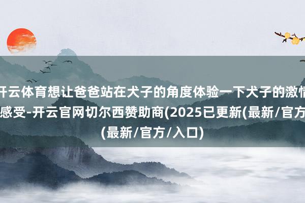 开云体育想让爸爸站在犬子的角度体验一下犬子的激情和她的感受-开云官网切尔西赞助商(2025已更新(最新/官方/入口)