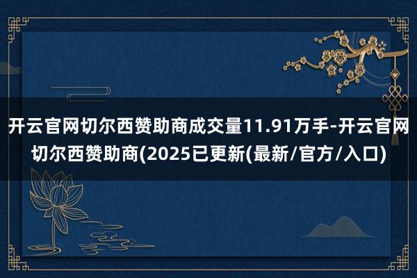开云官网切尔西赞助商成交量11.91万手-开云官网切尔西赞助商(2025已更新(最新/官方/入口)
