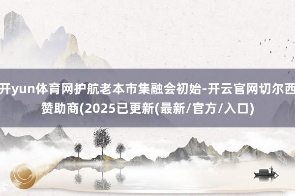 开yun体育网护航老本市集融会初始-开云官网切尔西赞助商(2025已更新(最新/官方/入口)