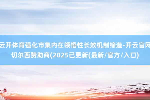 云开体育强化市集内在领悟性长效机制缔造-开云官网切尔西赞助商(2025已更新(最新/官方/入口)