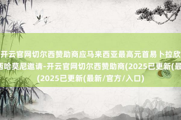 开云官网切尔西赞助商应马来西亚最高元首易卜拉欣、柬埔寨国王西哈莫尼邀请-开云官网切尔西赞助商(2025已更新(最新/官方/入口)