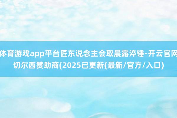 体育游戏app平台匠东说念主会取晨露淬锤-开云官网切尔西赞助商(2025已更新(最新/官方/入口)
