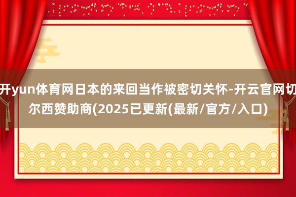 开yun体育网日本的来回当作被密切关怀-开云官网切尔西赞助商(2025已更新(最新/官方/入口)