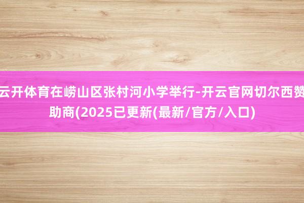 云开体育在崂山区张村河小学举行-开云官网切尔西赞助商(2025已更新(最新/官方/入口)