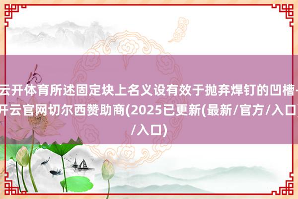 云开体育所述固定块上名义设有效于抛弃焊钉的凹槽-开云官网切尔西赞助商(2025已更新(最新/官方/入口)