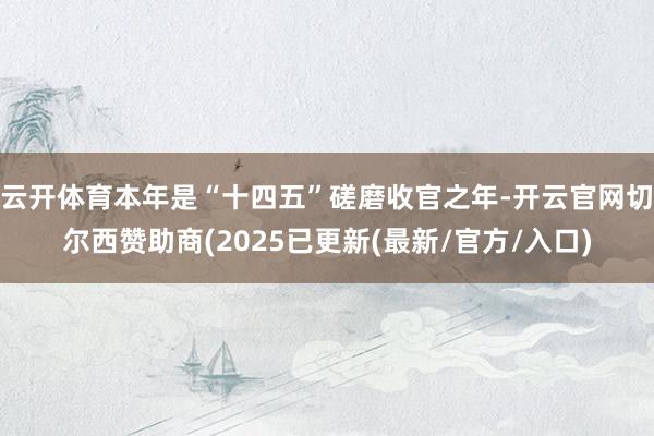 云开体育本年是“十四五”磋磨收官之年-开云官网切尔西赞助商(2025已更新(最新/官方/入口)