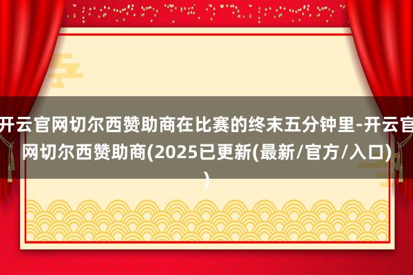 开云官网切尔西赞助商在比赛的终末五分钟里-开云官网切尔西赞助商(2025已更新(最新/官方/入口)