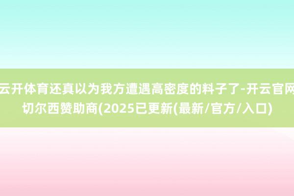 云开体育还真以为我方遭遇高密度的料子了-开云官网切尔西赞助商(2025已更新(最新/官方/入口)