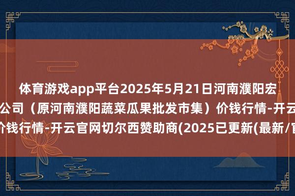 体育游戏app平台2025年5月21日河南濮阳宏进农副产物批发市集有限公司（原河南濮阳蔬菜瓜果批发市集）价钱行情-开云官网切尔西赞助商(2025已更新(最新/官方/入口)