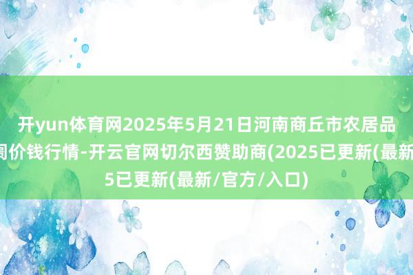开yun体育网2025年5月21日河南商丘市农居品中心批发阛阓价钱行情-开云官网切尔西赞助商(2025已更新(最新/官方/入口)
