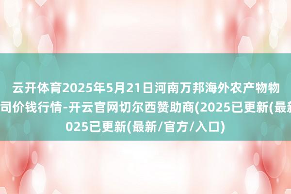 云开体育2025年5月21日河南万邦海外农产物物流股份有限公司价钱行情-开云官网切尔西赞助商(2025已更新(最新/官方/入口)