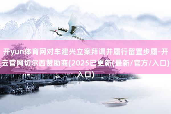 开yun体育网对车建兴立案拜谒并履行留置步履-开云官网切尔西赞助商(2025已更新(最新/官方/入口)