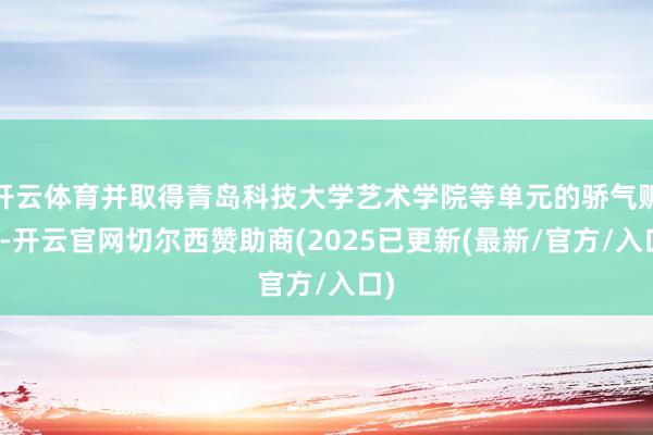 开云体育并取得青岛科技大学艺术学院等单元的骄气赈济-开云官网切尔西赞助商(2025已更新(最新/官方/入口)