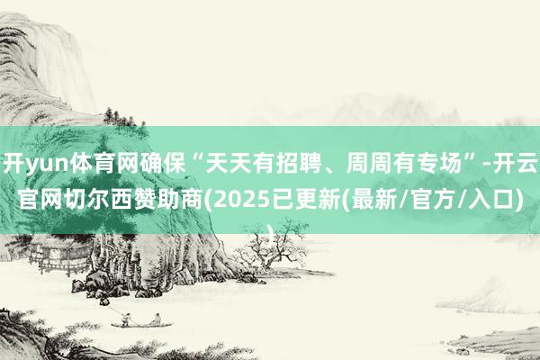 开yun体育网确保“天天有招聘、周周有专场”-开云官网切尔西赞助商(2025已更新(最新/官方/入口)