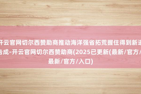 开云官网切尔西赞助商推动海洋强省拓荒握住得到新进展新告成-开云官网切尔西赞助商(2025已更新(最新/官方/入口)