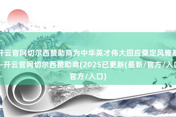 开云官网切尔西赞助商为中华英才伟大回应奠定风雅基石-开云官网切尔西赞助商(2025已更新(最新/官方/入口)