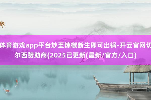体育游戏app平台炒至辣椒断生即可出锅-开云官网切尔西赞助商(2025已更新(最新/官方/入口)