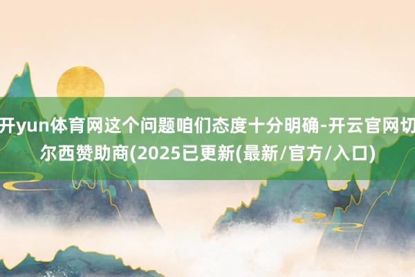开yun体育网这个问题咱们态度十分明确-开云官网切尔西赞助商(2025已更新(最新/官方/入口)