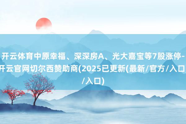 开云体育中原幸福、深深房A、光大嘉宝等7股涨停-开云官网切尔西赞助商(2025已更新(最新/官方/入口)