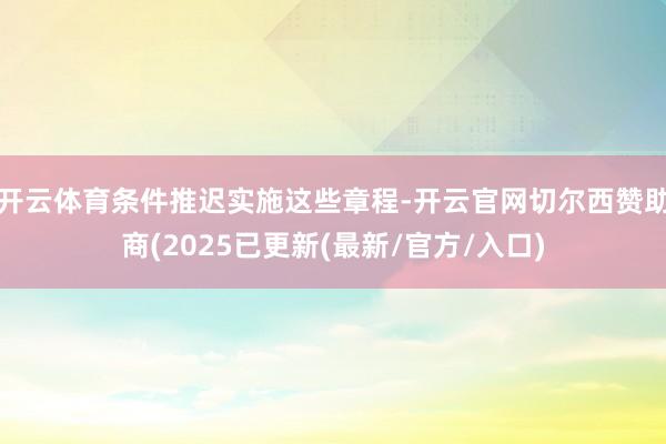 开云体育条件推迟实施这些章程-开云官网切尔西赞助商(2025已更新(最新/官方/入口)