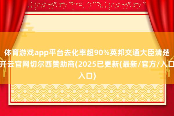 体育游戏app平台去化率超90%　　英邦交通大臣清楚-开云官网切尔西赞助商(2025已更新(最新/官方/入口)