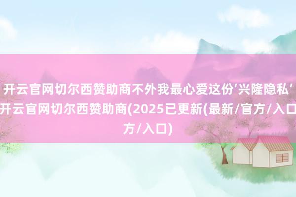 开云官网切尔西赞助商不外我最心爱这份‘兴隆隐私’-开云官网切尔西赞助商(2025已更新(最新/官方/入口)