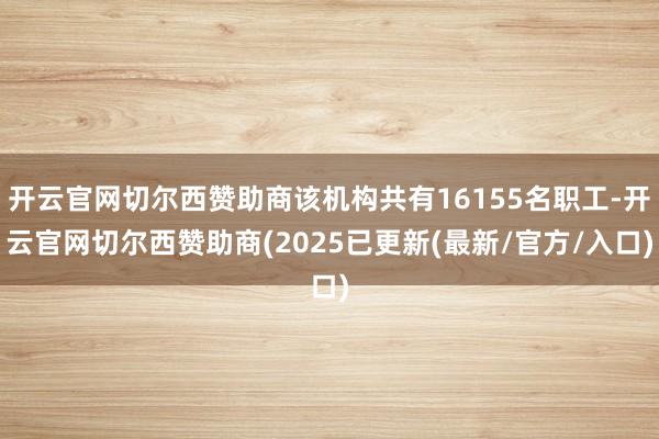 开云官网切尔西赞助商该机构共有16155名职工-开云官网切尔西赞助商(2025已更新(最新/官方/入口)